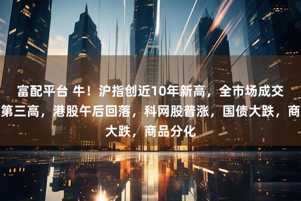 富配平台 牛！沪指创近10年新高，全市场成交创历史第三高，港股午后回落，科网股普涨，国债大跌，商品分化