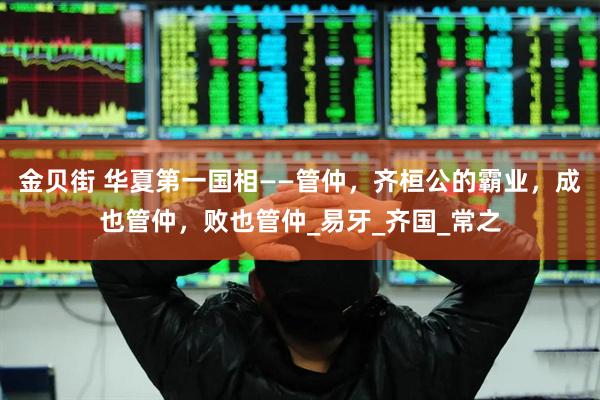 金贝街 华夏第一国相——管仲，齐桓公的霸业，成也管仲，败也管仲_易牙_齐国_常之