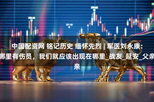 中国配资网 铭记历史 缅怀先烈 | 军医刘永康：哪里有伤员，我们就应该出现在哪里_战友_延安_父亲