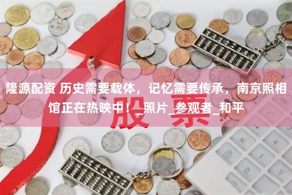 隆源配资 历史需要载体，记忆需要传承，南京照相馆正在热映中！_照片_参观者_和平