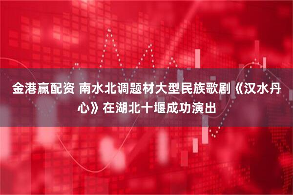金港赢配资 南水北调题材大型民族歌剧《汉水丹心》在湖北十堰成功演出
