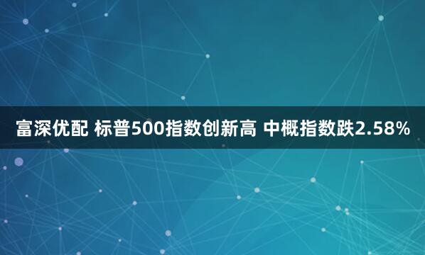 富深优配 标普500指数创新高 中概指数跌2.58%