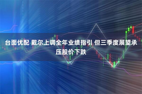 台面优配 戴尔上调全年业绩指引 但三季度展望承压股价下跌