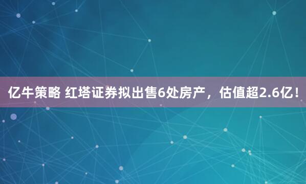 亿牛策略 红塔证券拟出售6处房产，估值超2.6亿！