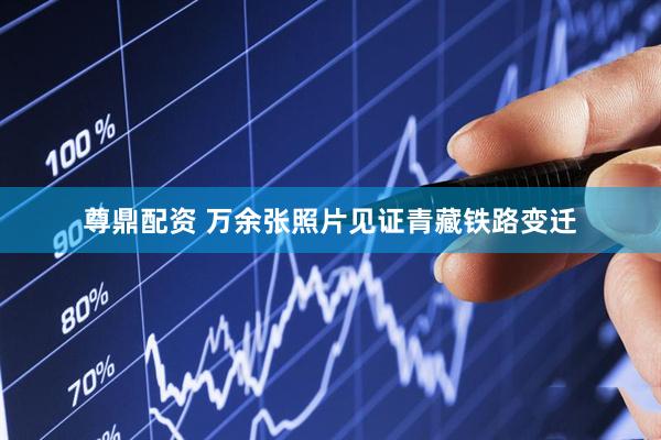 尊鼎配资 万余张照片见证青藏铁路变迁
