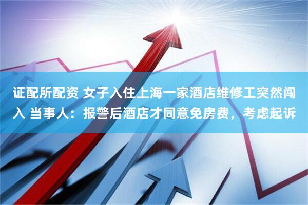 证配所配资 女子入住上海一家酒店维修工突然闯入 当事人：报警后酒店才同意免房费，考虑起诉