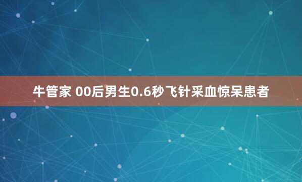 牛管家 00后男生0.6秒飞针采血惊呆患者