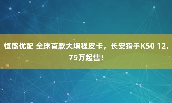 恒盛优配 全球首款大增程皮卡，长安猎手K50 12.79万起售！