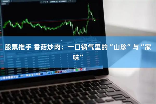 股票推手 香菇炒肉：一口锅气里的“山珍”与“家味”