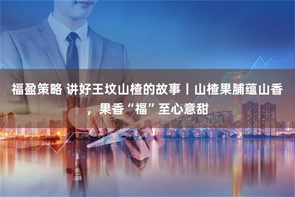 福盈策略 讲好王坟山楂的故事丨山楂果脯蕴山香，果香“福”至心意甜