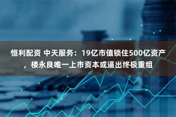 恒利配资 中天服务：19亿市值锁住500亿资产，楼永良唯一上市资本或逼出终极重组