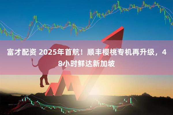 富才配资 2025年首航！顺丰樱桃专机再升级，48小时鲜达新加坡