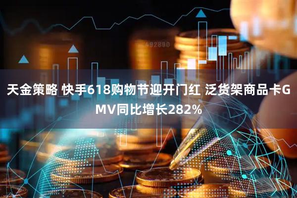 天金策略 快手618购物节迎开门红 泛货架商品卡GMV同比增长282%