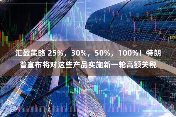 汇盈策略 25%，30%，50%，100%！特朗普宣布将对这些产品实施新一轮高额关税
