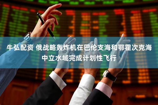 牛弘配资 俄战略轰炸机在巴伦支海和鄂霍次克海中立水域完成计划性飞行