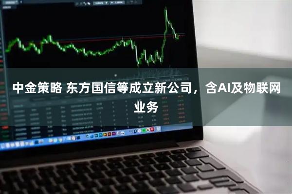 中金策略 东方国信等成立新公司，含AI及物联网业务