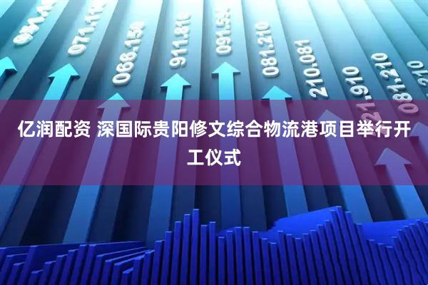 亿润配资 深国际贵阳修文综合物流港项目举行开工仪式
