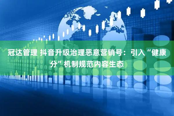 冠达管理 抖音升级治理恶意营销号：引入“健康分”机制规范内容生态
