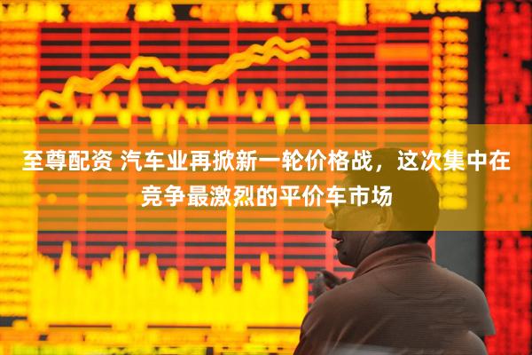 至尊配资 汽车业再掀新一轮价格战，这次集中在竞争最激烈的平价车市场