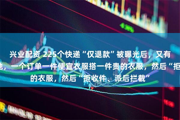 兴业配资 225个快递“仅退款”被曝光后,又有商家发声:也是她,一个订单一件便宜衣服搭一件贵的衣服,然后“拒收件、派后拦截”