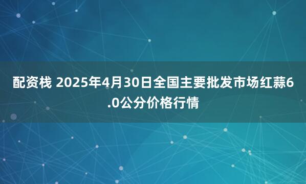 配资栈 2025年4月30日全国主要批发市场红蒜6.0公分价格行情