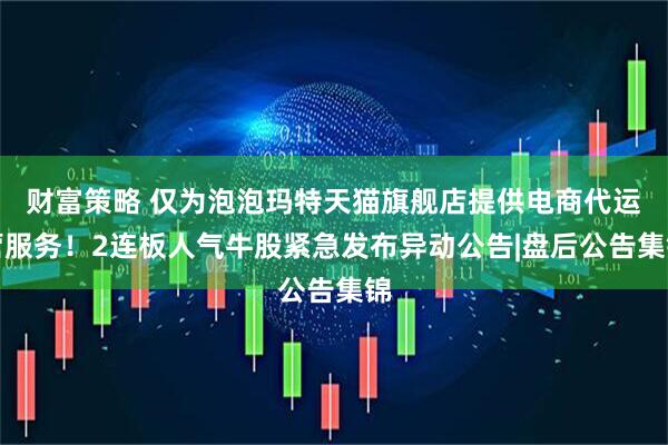 财富策略 仅为泡泡玛特天猫旗舰店提供电商代运营服务!2连板人气牛股紧急发布异动公告|盘后公告集锦