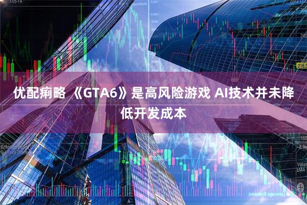 优配痢略 《GTA6》是高风险游戏 AI技术并未降低开发成本