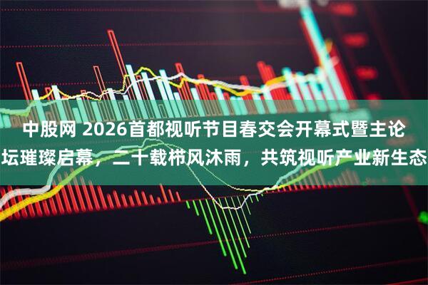 中股网 2026首都视听节目春交会开幕式暨主论坛璀璨启幕，二十载栉风沐雨，共筑视听产业新生态