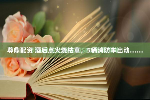 尊鼎配资 酒后点火烧枯草，5辆消防车出动......